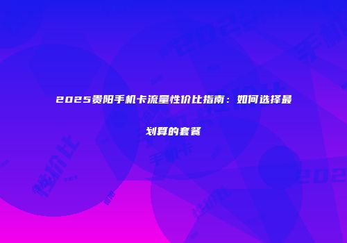 2025贵阳手机卡流量性价比指南：如何选择最划算的套餐