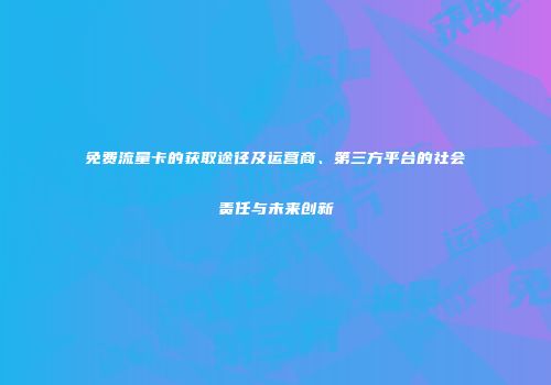 免费流量卡的获取途径及运营商、第三方平台的社会责任与未来创新