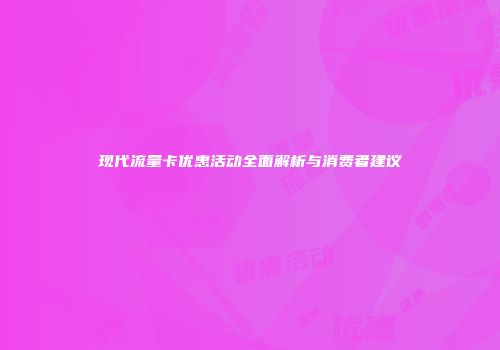 现代流量卡优惠活动全面解析与消费者建议