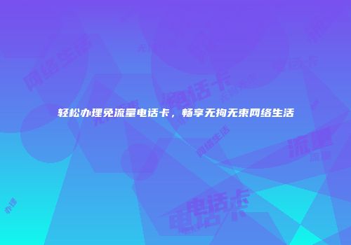 轻松办理免流量电话卡，畅享无拘无束网络生活
