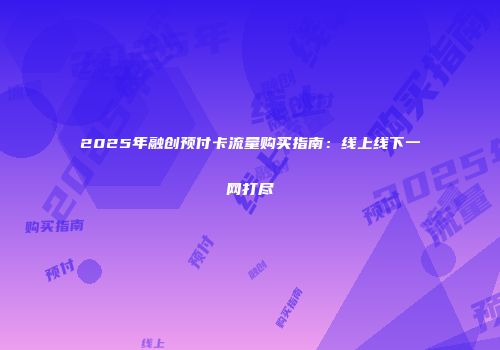 2025年融创预付卡流量购买指南：线上线下一网打尽