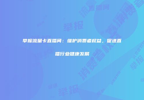 举报流量卡直播间：维护消费者权益，促进直播行业健康发展