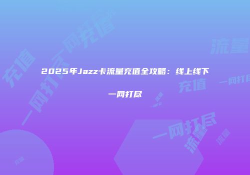 2025年Jazz卡流量充值全攻略：线上线下一网打尽