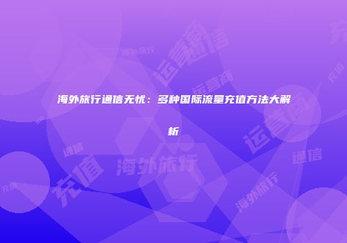 海外旅行通信无忧：多种国际流量充值方法大解析