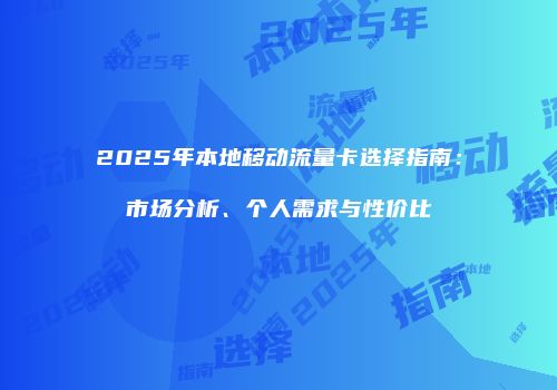 2025年本地移动流量卡选择指南：市场分析、个人需求与性价比