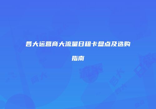 各大运营商大流量日租卡盘点及选购指南