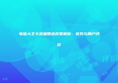 电信大王卡流量赠送政策解析：优势与用户评价