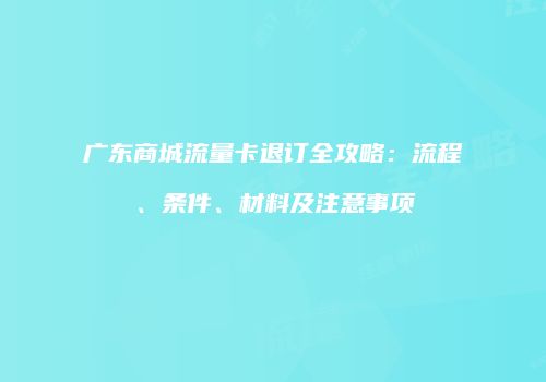 广东商城流量卡退订全攻略：流程、条件、材料及注意事项