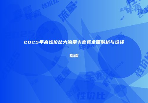 2025年高性价比大流量卡套餐全面解析与选择指南