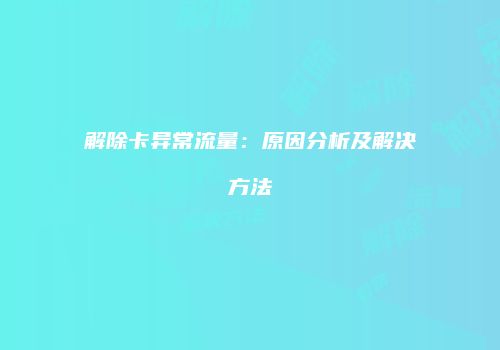 解除卡异常流量：原因分析及解决方法