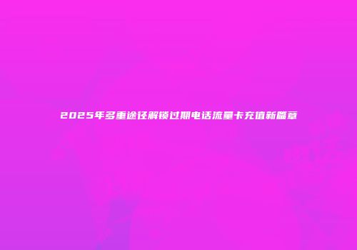 2025年多重途径解锁过期电话流量卡充值新篇章