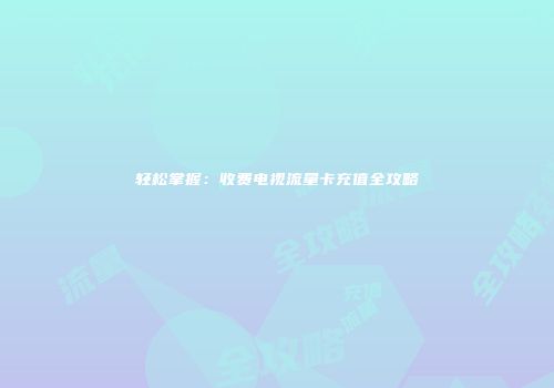 轻松掌握：收费电视流量卡充值全攻略