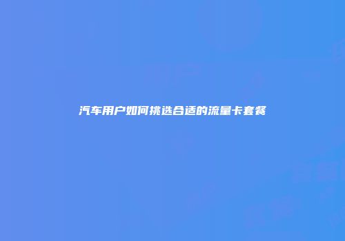 汽车用户如何挑选合适的流量卡套餐