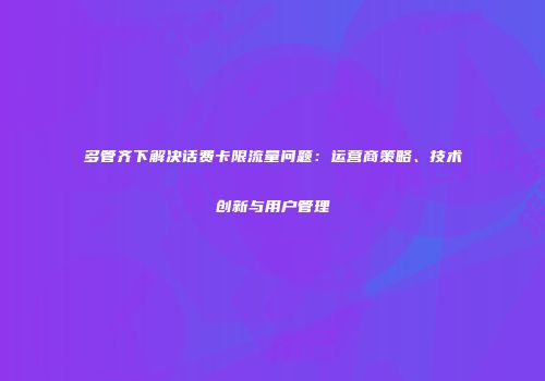多管齐下解决话费卡限流量问题：运营商策略、技术创新与用户管理