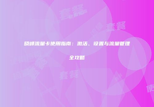 晓峰流量卡使用指南：激活、设置与流量管理全攻略