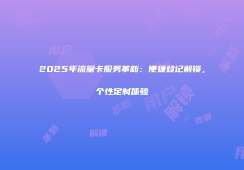 2025年流量卡服务革新：便捷登记解锁，个性定制体验