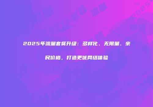 2025年流量套餐升级：多样化、无限量、亲民价格，打造更优网络体验