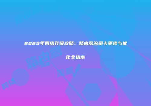 2025年网络升级攻略：路由器流量卡更换与优化全指南
