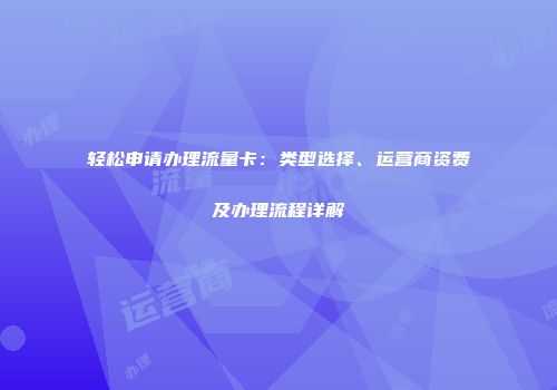 轻松申请办理流量卡：类型选择、运营商资费及办理流程详解