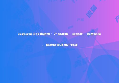 抖音流量卡分类指南：产品类型、运营商、资费标准、适用场景及用户群体