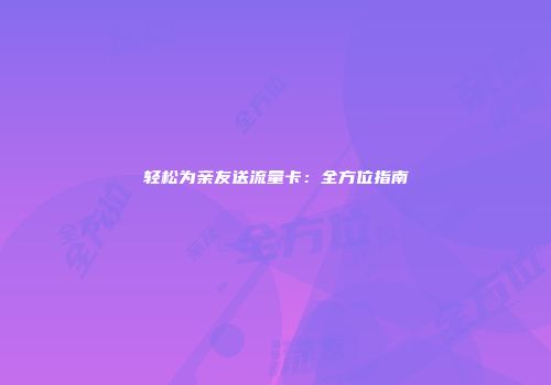 轻松为亲友送流量卡：全方位指南