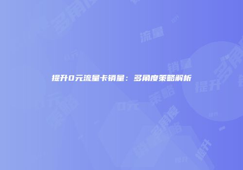 提升0元流量卡销量：多角度策略解析