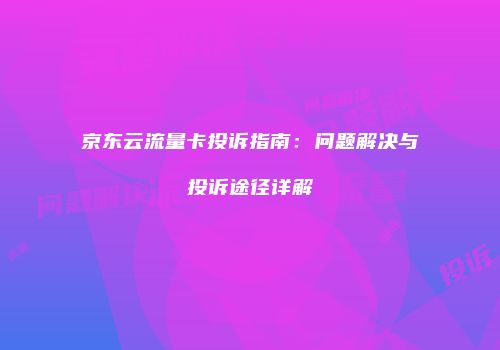 京东云流量卡投诉指南：问题解决与投诉途径详解