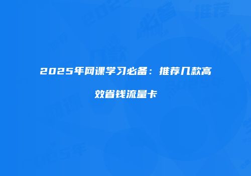 2025年网课学习必备：推荐几款高效省钱流量卡