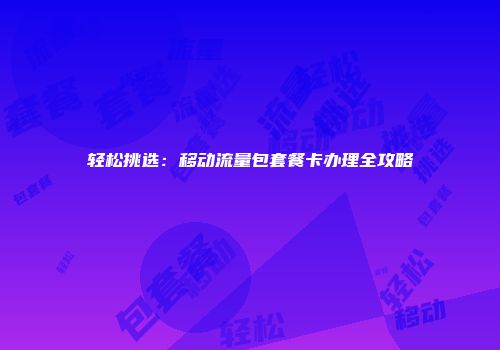 轻松挑选：移动流量包套餐卡办理全攻略