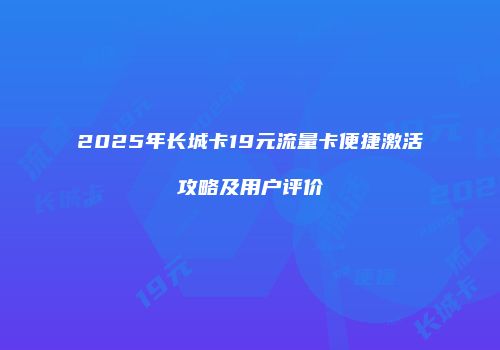2025年长城卡19元流量卡便捷激活攻略及用户评价