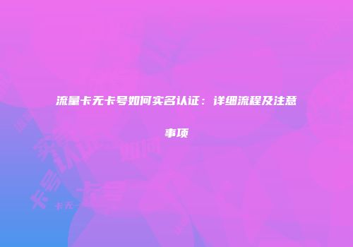 流量卡无卡号如何实名认证：详细流程及注意事项