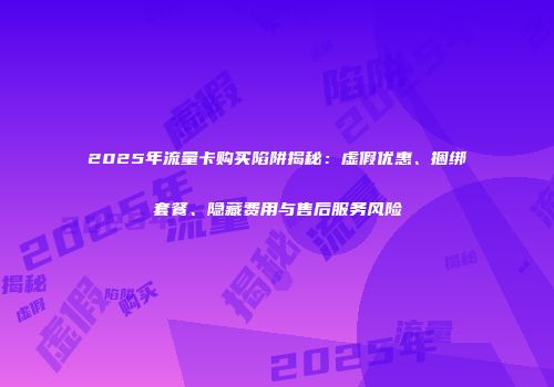2025年流量卡购买陷阱揭秘：虚假优惠、捆绑套餐、隐藏费用与售后服务风险