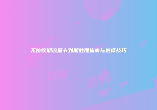 无协议期流量卡到期处理指南与选择技巧