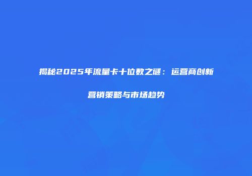 揭秘2025年流量卡十位数之谜：运营商创新营销策略与市场趋势