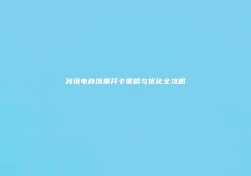跨境电商流量开卡策略与优化全攻略