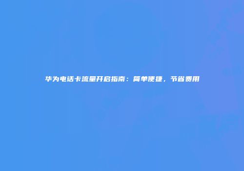 华为电话卡流量开启指南：简单便捷，节省费用
