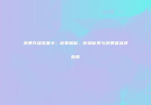 免费升级流量卡：政策解析、市场前景与消费者选择指南
