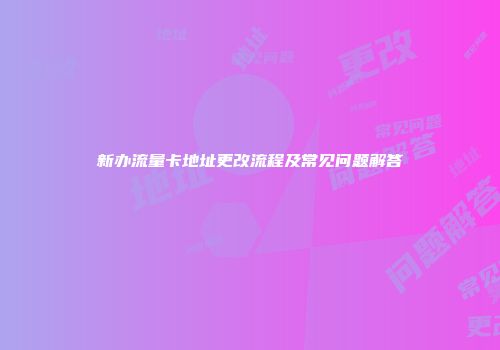 新办流量卡地址更改流程及常见问题解答
