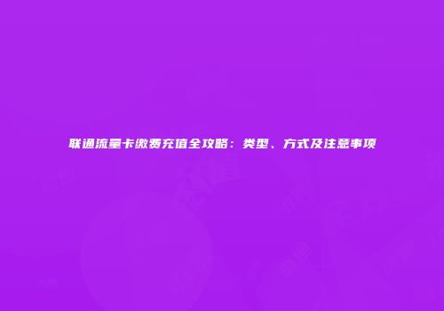 联通流量卡缴费充值全攻略：类型、方式及注意事项