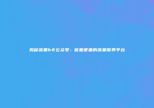 揭秘流量b卡公众号：优惠便捷的流量服务平台