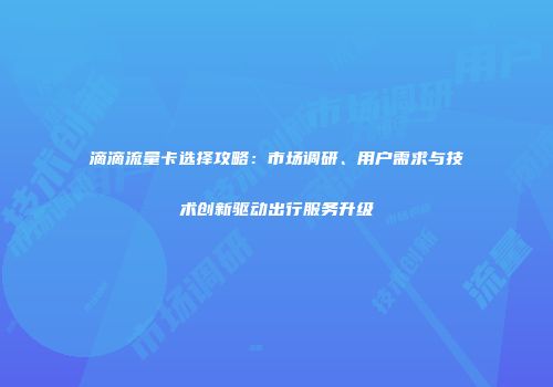 滴滴流量卡选择攻略：市场调研、用户需求与技术创新驱动出行服务升级