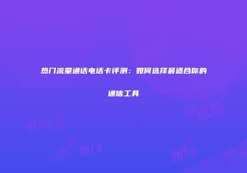 热门流量通话电话卡评测：如何选择最适合你的通信工具