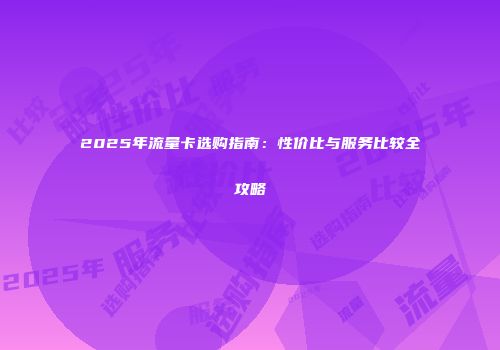 2025年流量卡选购指南：性价比与服务比较全攻略