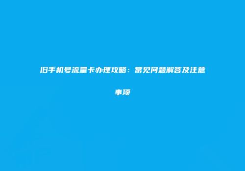 旧手机号流量卡办理攻略：常见问题解答及注意事项