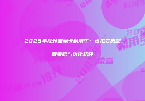 2025年提升流量卡利用率：虚拟号码配置策略与优化路径