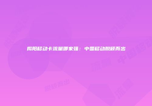 揭阳移动卡流量哪家强：中国移动脱颖而出