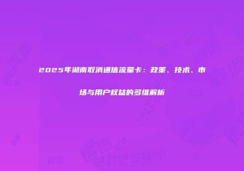 2025年湖南取消通信流量卡：政策、技术、市场与用户权益的多维解析