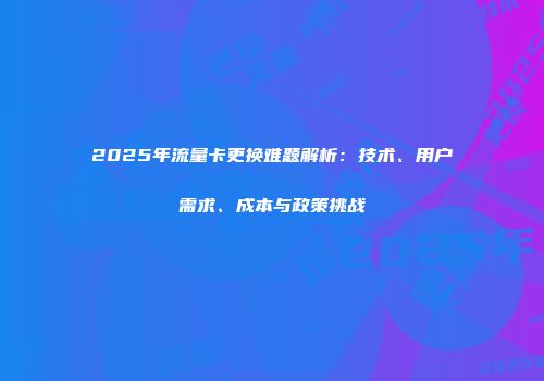 2025年流量卡更换难题解析：技术、用户需求、成本与政策挑战