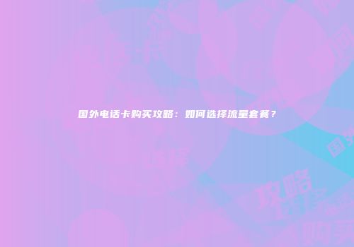 国外电话卡购买攻略：如何选择流量套餐？