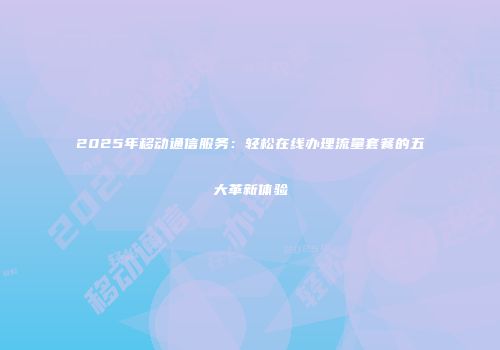 2025年移动通信服务：轻松在线办理流量套餐的五大革新体验